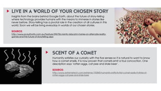 LIVE IN A WORLD OF YOUR CHOSEN STORY 
Insights from the brains behind Google Earth, about the future of story-telling 
where technology provides humans with the means to immerse in stories like 
never before. Story-telling has a pivotal role in the creation of all cultures in this 
world. Soon we will be living everyday in worlds of our chosen stories. 
! 
SOURCE: 
http://www.pcauthority.com.au/Feature/396706,niantic-labs-john-hanke-on-alternate-reality-games- 
SCENT OF A COMET 
Humanity satisfies our curiosity with the five senses so it is natural to want to know 
how a comet smells. It is now proven that comets emit a foul concoction. One 
description says ‘rotten eggs, cat pee and stale beer’. 
SOURCE: 
http://www.extremetech.com/extreme/192840-humanity-sniffs-its-first-comet-sadly-it-stinks-of-rotten- 
eggs-cat-pee-and-stale-beer 
and-the-future-of-storytelling.aspx 
 