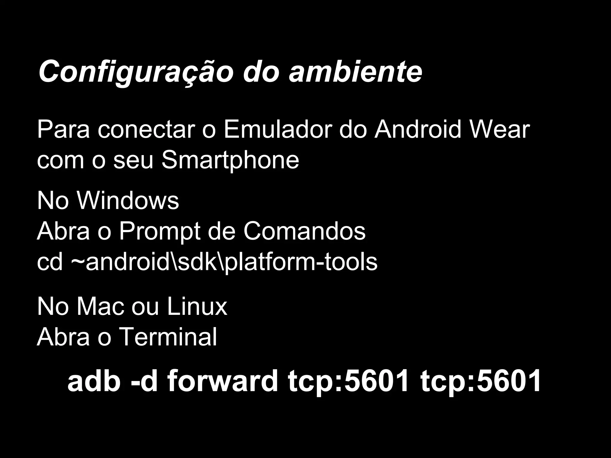 Configuração do ambiente
Para conectar o Emulador do Android Wear
com o seu Smartphone
No Windows
Abra o Prompt de Comandos
cd ~androidsdkplatform-tools
No Mac ou Linux
Abra o Terminal
adb -d forward tcp:5601 tcp:5601
 