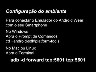 Configuração do ambiente
Para conectar o Emulador do Android Wear
com o seu Smartphone
No Windows
Abra o Prompt de Comandos
cd ~androidsdkplatform-tools
No Mac ou Linux
Abra o Terminal
adb -d forward tcp:5601 tcp:5601
 