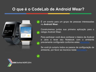 O que é o CodeLab de Android Wear?
É um evento para um grupo de pessoas interessadas
no Android Wear.
Construiremos juntos sua primeira aplicação para o
relógio Android Wear.
Para participar você deve conhecer o básico de Android
e Java e levar seu Notebook com o ambiente
previamente configurado conforme estes requisitos.
Se você já cumpriu todos os passos de configuração de
ambiente, por favor se inscreva neste formulário.
 