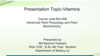 Presentation Topic-Vitamins
Course code:Bot-406
Advanced Plant Physiology and Plant
Biochemistry
Presented by
Md Mashud Hossain
Roll-1330 , B.Sc 4th Year Student
Department of Botany-JU
 