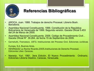 Referencias Bibliográficas
• AROCA, Juan. 1988. Trabajos de derecho Procesal. Librería Bosh.
Barcelona.
• Asamblea Nacional Constituyente. 1999. Constitución de la República
Bolivariana de Venezuela de 1999. Segunda versión. Gaceta Oficial 5.453
del 24 de Marzo de 2000.
• Asamblea Nacional Constituyente. 2009. Código de Procedimiento Civil. .
Gaceta Oficial Nº 39.264, de fecha 15 de Septiembre de 2009.
• Carnelutti, Francesco. 1973. Instituciones del Proceso Civil. Ediciones Jurídicas
Europa, S.A. Buenos Aires.
• HENRIQUEZ La Roche Ricardo.2005.Instituciones de Derecho Procesal.
Ediciones Liber. Caracas.
• Naranjo, Yuri. 1991. 3era Edición. El Nuevo Procedimiento Ordinario.
Ediciones Librería Destino. Caracas, Venezuela.
 