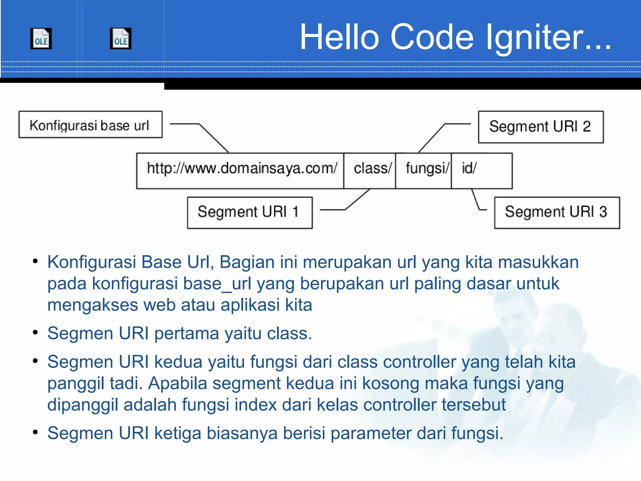 Hello Code Igniter... ● Konfigurasi Base Url, Bagian ini merupakan url yang kita masukkan pada konfigurasi base_url yang berupakan url paling dasar untuk mengakses web atau aplikasi kita ● Segmen URI pertama yaitu class. ● Segmen URI kedua yaitu fungsi dari class controller yang telah kita panggil tadi. Apabila segment kedua ini kosong maka fungsi yang dipanggil adalah fungsi index dari kelas controller tersebut ● Segmen URI ketiga biasanya berisi parameter dari fungsi. 