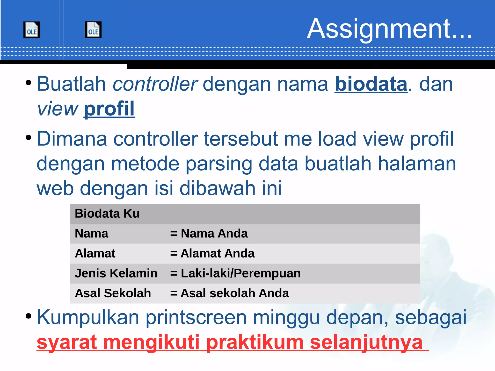 Assignment... ● Buatlah controller dengan nama biodata. dan view profil ● Dimana controller tersebut me load view profil dengan metode parsing data buatlah halaman web dengan isi dibawah ini ● Kumpulkan printscreen minggu depan, sebagai syarat mengikuti praktikum selanjutnya Biodata Ku Nama = Nama Anda Alamat = Alamat Anda Jenis Kelamin = Laki-laki/Perempuan Asal Sekolah = Asal sekolah Anda 