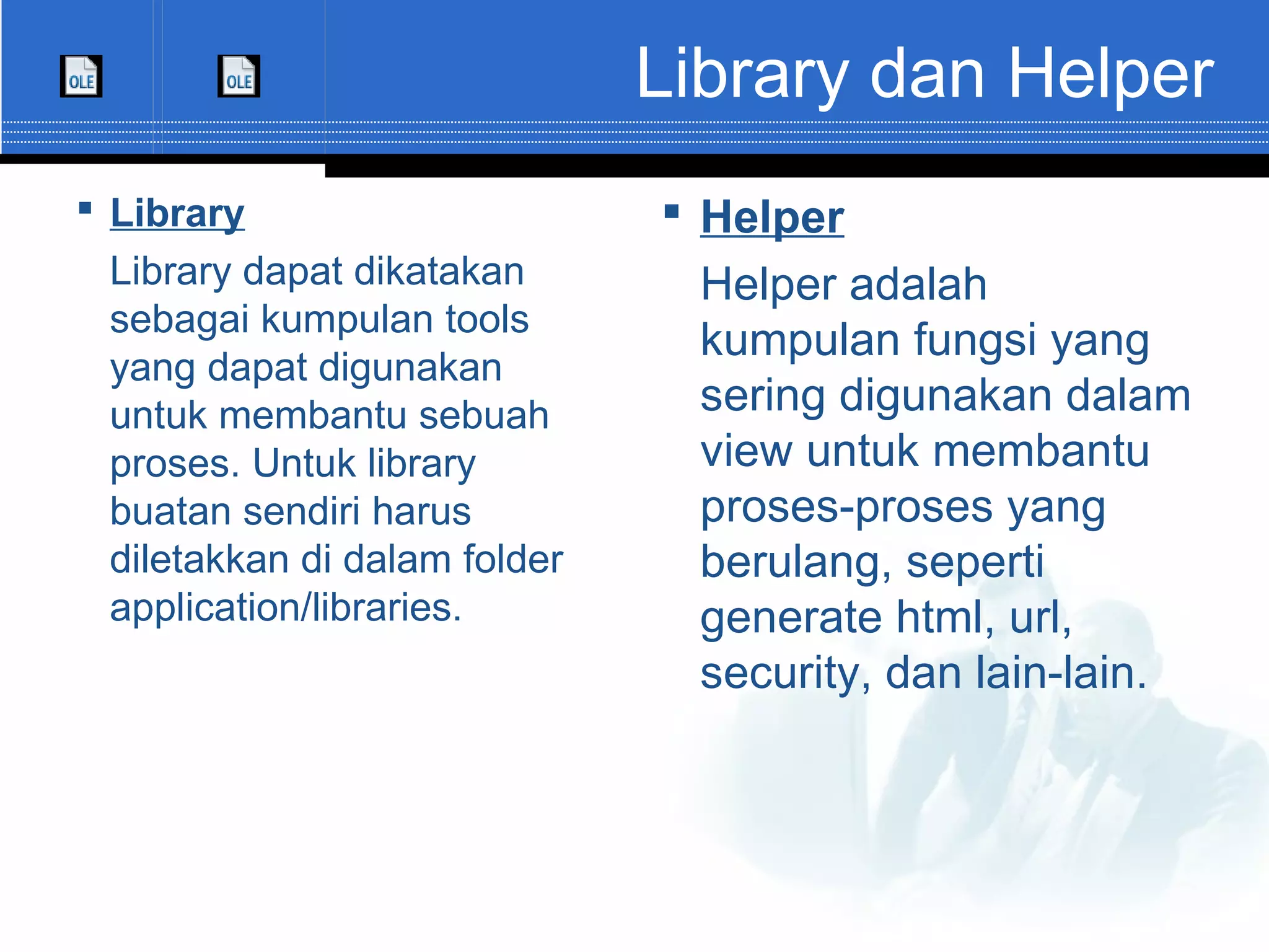 Library dan Helper  Library Library dapat dikatakan sebagai kumpulan tools yang dapat digunakan untuk membantu sebuah proses. Untuk library buatan sendiri harus diletakkan di dalam folder application/libraries.  Helper Helper adalah kumpulan fungsi yang sering digunakan dalam view untuk membantu proses-proses yang berulang, seperti generate html, url, security, dan lain-lain. 