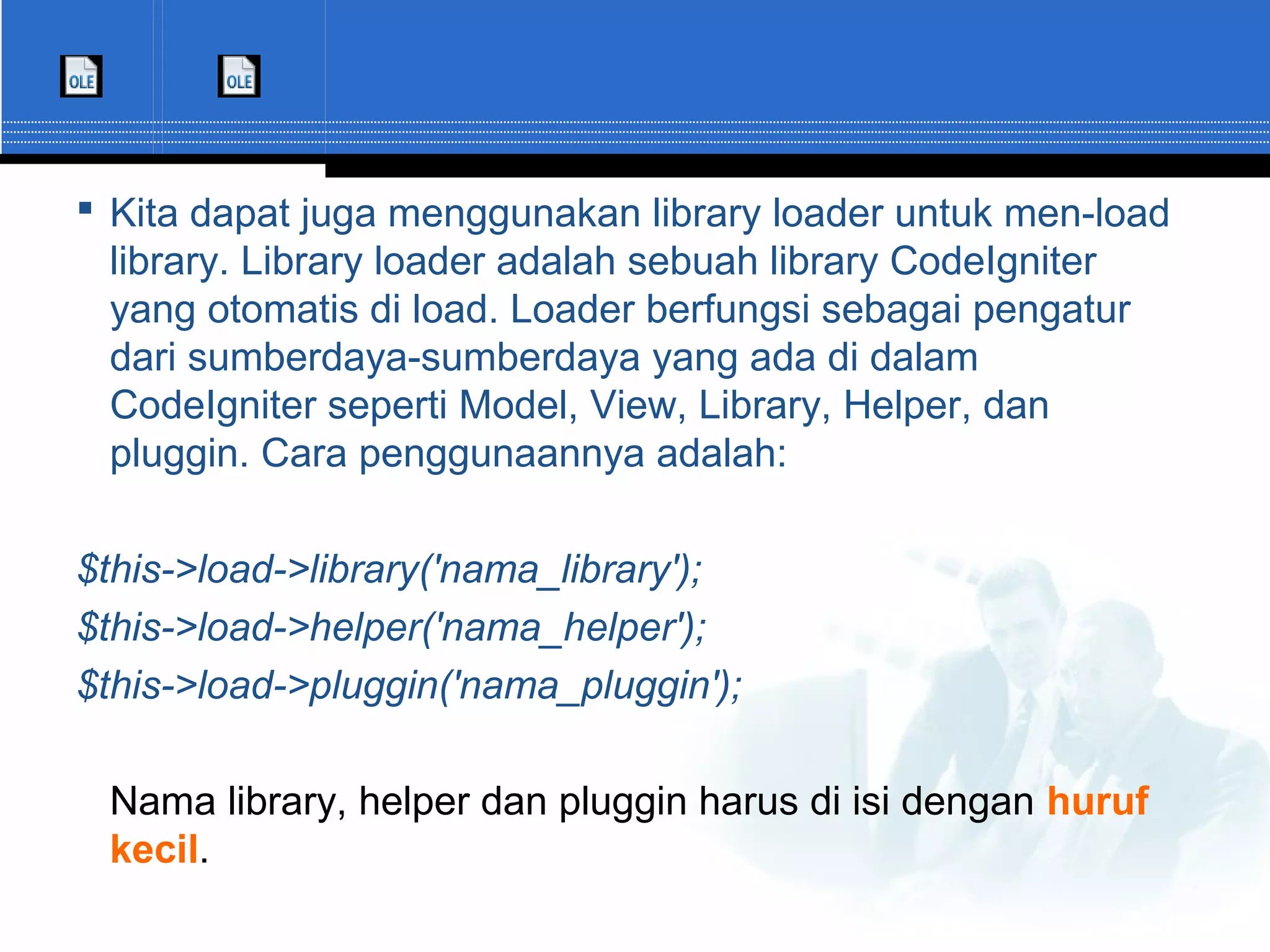  Kita dapat juga menggunakan library loader untuk men-load library. Library loader adalah sebuah library CodeIgniter yang otomatis di load. Loader berfungsi sebagai pengatur dari sumberdaya-sumberdaya yang ada di dalam CodeIgniter seperti Model, View, Library, Helper, dan pluggin. Cara penggunaannya adalah: $this->load->library('nama_library'); $this->load->helper('nama_helper'); $this->load->pluggin('nama_pluggin'); Nama library, helper dan pluggin harus di isi dengan huruf kecil. 