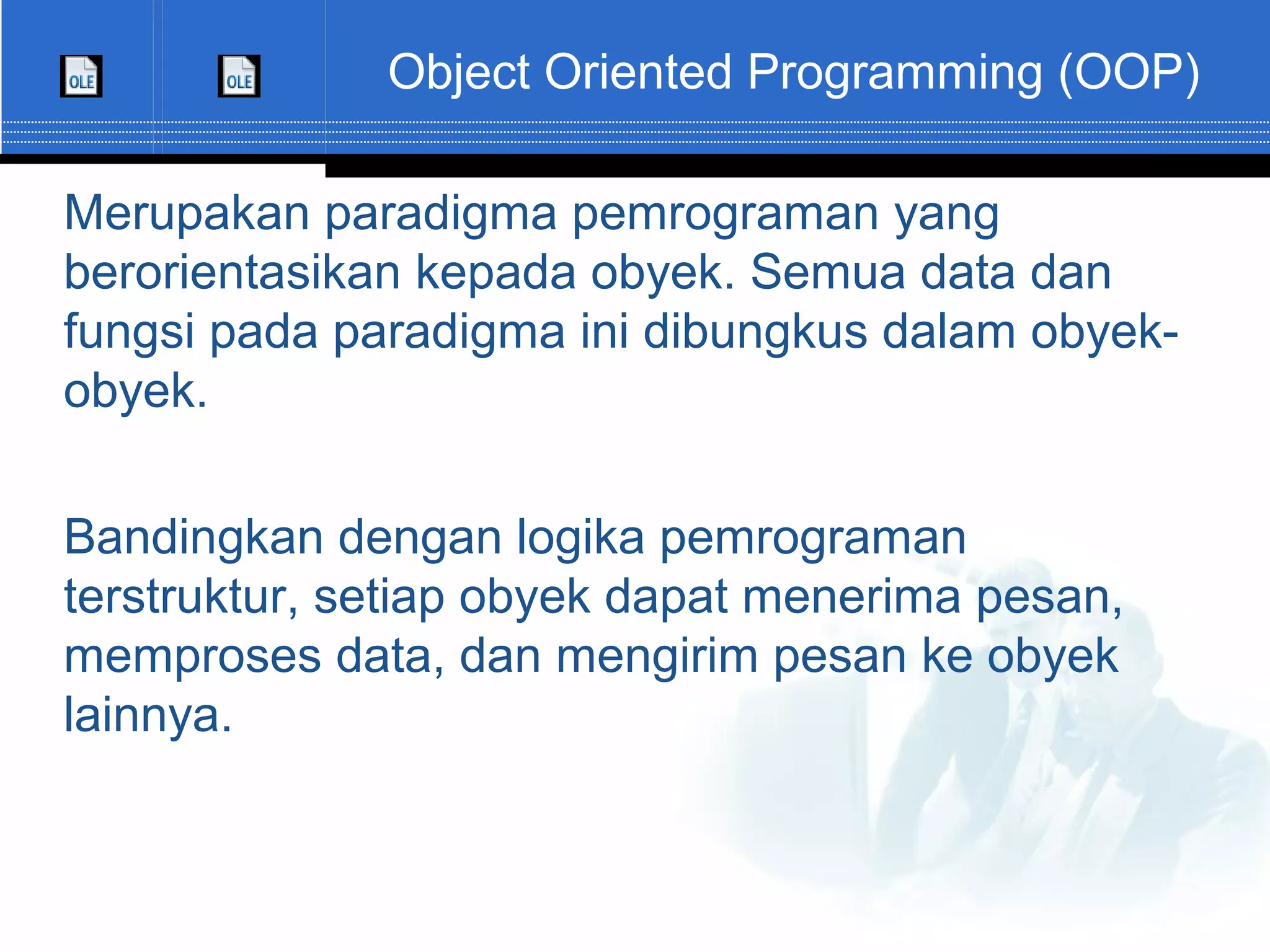 Object Oriented Programming (OOP) Merupakan paradigma pemrograman yang berorientasikan kepada obyek. Semua data dan fungsi pada paradigma ini dibungkus dalam obyek- obyek. Bandingkan dengan logika pemrograman terstruktur, setiap obyek dapat menerima pesan, memproses data, dan mengirim pesan ke obyek lainnya. 