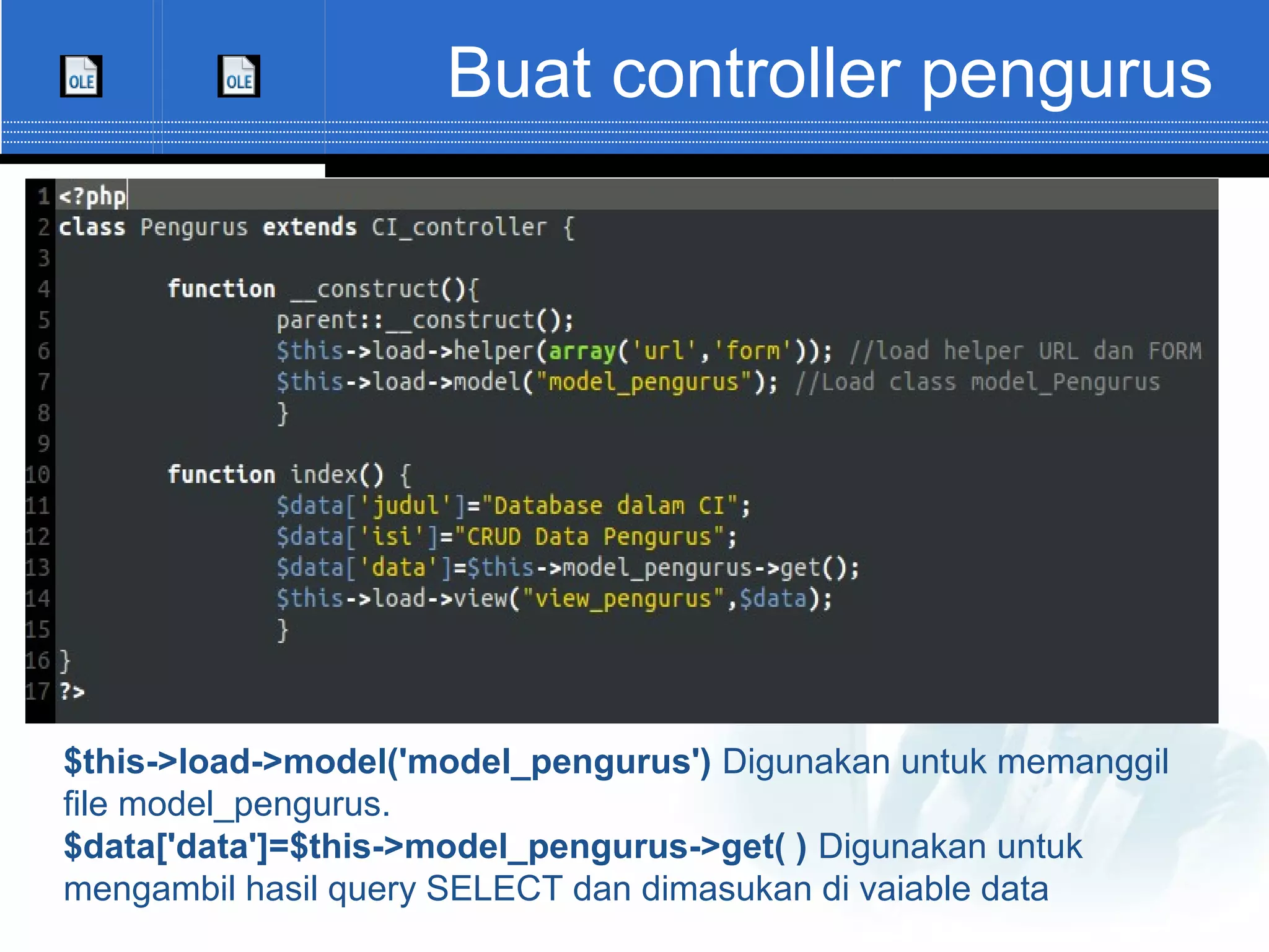 Buat controller pengurus $this->load->model('model_pengurus') Digunakan untuk memanggil file model_pengurus. $data['data']=$this->model_pengurus->get( ) Digunakan untuk mengambil hasil query SELECT dan dimasukan di vaiable data 