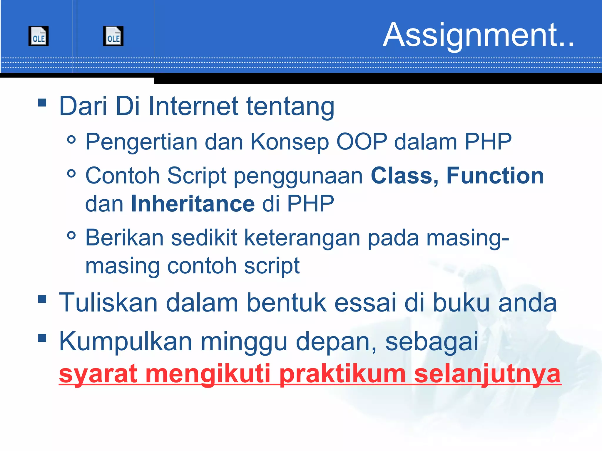 Assignment..  Dari Di Internet tentang  Pengertian dan Konsep OOP dalam PHP  Contoh Script penggunaan Class, Function dan Inheritance di PHP  Berikan sedikit keterangan pada masing- masing contoh script  Tuliskan dalam bentuk essai di buku anda  Kumpulkan minggu depan, sebagai syarat mengikuti praktikum selanjutnya 