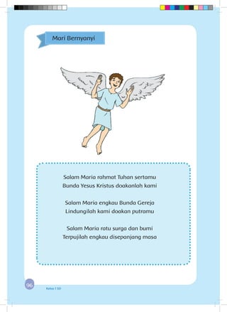 9696 Kelas 1 SD
Mari Bernyanyi
Salam Maria rahmat Tuhan sertamu
Bunda Yesus Kristus doakanlah kami
Salam Maria engkau Bunda Gereja
Lindungilah kami doakan putramu
Salam Maria ratu surga dan bumi
Terpujilah engkau disepanjang masa
 