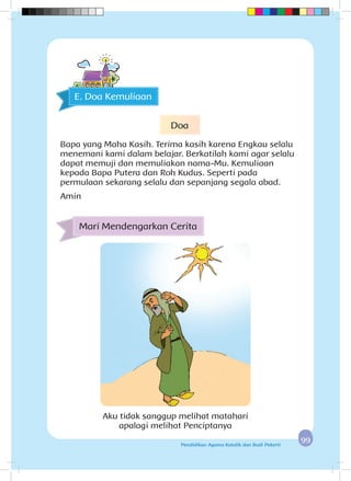 9999Pendidikan Agama Katolik dan Budi Pekerti
E. Doa Kemuliaan
Aku tidak sanggup melihat matahari
apalagi melihat Penciptanya
Mari Mendengarkan Cerita
Doa
Bapa yang Maha Kasih. Terima kasih karena Engkau selalu
menemani kami dalam belajar. Berkatilah kami agar selalu
dapat memuji dan memuliakan nama-Mu. Kemuliaan
kepada Bapa Putera dan Roh Kudus. Seperti pada
permulaan sekarang selalu dan sepanjang segala abad.
Amin
 