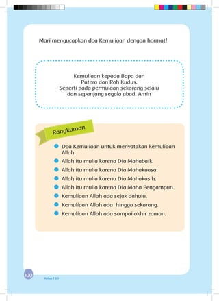 100100 Kelas 1 SD
Kemuliaan kepada Bapa dan
Putera dan Roh Kudus.
Seperti pada permulaan sekarang selalu
dan sepanjang segala abad. Amin
Mari mengucapkan doa Kemuliaan dengan hormat!
	 Doa Kemuliaan untuk menyatakan kemuliaan
Allah.
	 Allah itu mulia karena Dia Mahabaik.
	 Allah itu mulia karena Dia Mahakuasa.
	 Allah itu mulia karena Dia Mahakasih.
	 Allah itu mulia karena Dia Maha Pengampun.
	 Kemuliaan Allah ada sejak dahulu.
	 Kemuliaan Allah ada hingga sekarang.
	 Kemuliaan Allah ada sampai akhir zaman.
Rangkuman
 