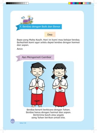 102102 Kelas 1 SD
Berdoa berarti berbicara dengan Tuhan.
Berdoa harus dengan hormat dan sopan.
Berterima kasih atas segala
yang Tuhan berikan untuk kita.
Ayo Mengamati Gambar
F. Berdoa dengan Baik dan Benar
Doa
Bapa yang Maha Kasih. Hari ini kami mau belajar berdoa.
Berkatilah kami agar selalu dapat berdoa dengan hormat
dan sopan.
Amin
 