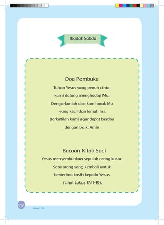 106106 Kelas 1 SD
Doa Pembuka
Tuhan Yesus yang penuh cinta,
kami datang menghadap Mu.
Dengarkanlah doa kami anak Mu
yang kecil dan lemah ini.
Berkatilah kami agar dapat berdoa
dengan baik. Amin
Bacaan Kitab Suci
Yesus menyembuhkan sepuluh orang kusta.
Satu orang yang kembali untuk
berterima kasih kepada Yesus
(Lihat Lukas 17:11-19).
Ibadat Sabda
 