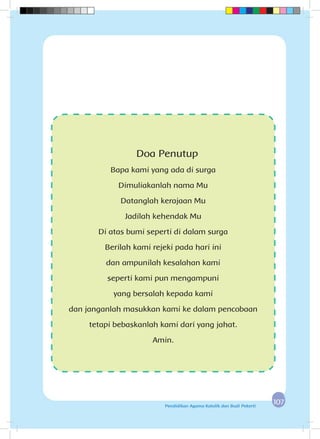 107107Pendidikan Agama Katolik dan Budi Pekerti
Doa Penutup
Bapa kami yang ada di surga
Dimuliakanlah nama Mu
Datanglah kerajaan Mu
Jadilah kehendak Mu
Di atas bumi seperti di dalam surga
Berilah kami rejeki pada hari ini
dan ampunilah kesalahan kami
seperti kami pun mengampuni
yang bersalah kepada kami
dan janganlah masukkan kami ke dalam pencobaan
tetapi bebaskanlah kami dari yang jahat.
Amin.
 