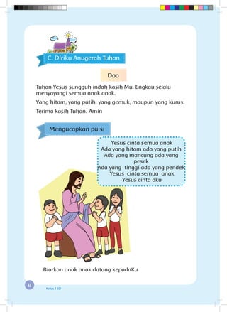 8 Kelas 1 SD
Mengucapkan puisi
Yesus cinta semua anak
Ada yang hitam ada yang putih
Ada yang mancung ada yang
pesek
Ada yang tinggi ada yang pendek
Yesus cinta semua anak
Yesus cinta aku
Biarkan anak anak datang kepadaKu
C. Diriku Anugerah Tuhan
Doa
Tuhan Yesus sungguh indah kasih Mu. Engkau selalu
menyayangi semua anak anak.
Yang hitam, yang putih, yang gemuk, maupun yang kurus.
Terima kasih Tuhan. Amin
 