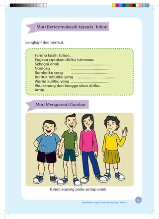 9Pendidikan Agama Katolik dan Budi Pekerti
Mari Berterimakasih kepada Tuhan
Terima kasih Tuhan.
Engkau ciptakan diriku istimewa.
Sebagai anak	 ....................................
Namaku	....................................
Rambutku yang	 ....................................
Bentuk tubuhku yang	 ....................................
Warna kulitku yang	 ....................................
Aku senang dan bangga akan diriku.
Amin.
Mari Mengamati Gambar
Tuhan sayang pada setiap anak
Lengkapi doa berikut.
 