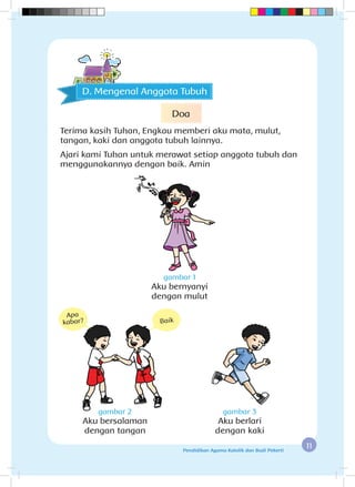 11Pendidikan Agama Katolik dan Budi Pekerti
gambar 1
Aku bernyanyi
dengan mulut
gambar 2
Aku bersalaman
dengan tangan
gambar 3
Aku berlari
dengan kaki
D. Mengenal Anggota Tubuh
Apa
kabar? Baik
Doa
Terima kasih Tuhan, Engkau memberi aku mata, mulut,
tangan, kaki dan anggota tubuh lainnya.
Ajari kami Tuhan untuk merawat setiap anggota tubuh dan
menggunakannya dengan baik. Amin
 