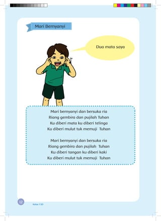 12 Kelas 1 SD
Mari bernyanyi dan bersuka ria
Riang gembira dan pujilah Tuhan
Ku diberi mata ku diberi telinga
Ku diberi mulut tuk memuji Tuhan
Mari bernyanyi dan bersuka ria
Riang gembira dan pujilah Tuhan
Ku diberi tangan ku diberi kaki
Ku diberi mulut tuk memuji Tuhan
Mari Bernyanyi
Dua mata saya
 