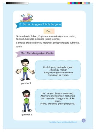 15Pendidikan Agama Katolik dan Budi Pekerti
Mari Mendengarkan Cerita
gambar 1
gambar 2
Akulah yang paling berguna.
Jika mau makan
tangan yang memasukkan
makanan ke mulut.
Hai, tangan jangan sombong.
Aku yang mengunyah makanan
dan menelan hingga masuk ke
perut.
Maka, aku yang paling berguna.
E. Semua Anggota Tubuh Berguna
Doa
Terima kasih Tuhan, Engkau memberi aku mata, mulut,
tangan, kaki dan anggota tubuh lainnya.
Semoga aku selalu mau marawat setiap anggota tubuhku.
Amin
 