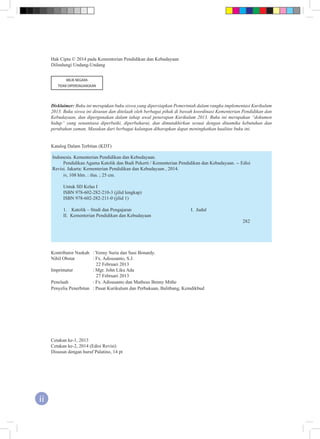 ii
Hak Cipta © 2014 pada Kementerian Pendidikan dan Kebudayaan
Dilindungi Undang-Undang
MILIK NEGARA
TIDAK DIPERDAGANGKAN
Disklaimer: Buku ini merupakan buku siswa yang dipersiapkan Pemerintah dalam rangka implementasi Kurikulum
2013. Buku siswa ini disusun dan ditelaah oleh berbagai pihak di bawah koordinasi Kementerian Pendidikan dan
Kebudayaan, dan dipergunakan dalam tahap awal penerapan Kurikulum 2013. Buku ini merupakan “dokumen
hidup” yang senantiasa diperbaiki, diperbaharui, dan dimutakhirkan sesuai dengan dinamika kebutuhan dan
perubahan zaman. Masukan dari berbagai kalangan diharapkan dapat meningkatkan kualitas buku ini.
Katalog Dalam Terbitan (KDT)
Indonesia. Kementerian Pendidikan dan Kebudayaan.
Pendidikan Agama Katolik dan Budi Pekerti / Kementerian Pendidikan dan Kebudayaan. -- Edisi
Revisi. Jakarta: Kementerian Pendidikan dan Kebudayaan , 2014.
iv, 108 hlm. : ilus. ; 25 cm.
Untuk SD Kelas I
ISBN 978-602-282-210-3 (jilid lengkap)
ISBN 978-602-282-211-0 (jilid 1)
1.	 Katolik – Studi dan Pengajaran 				 I. Judul
II. Kementerian Pendidikan dan Kebudayaan					
282
Kontributor Naskah	 : Yenny Suria dan Susi Bonardy.
Nihil Obstat	 : Fx. Adisusanto, S.J.
22 Februari 2013
Imprimatur	 : Mgr. John Liku Ada
27 Februari 2013
Penelaah	 : Fx. Adisusanto dan Matheus Benny Mithe
Penyelia Penerbitan	 : Pusat Kurikulum dan Perbukuan, Balitbang, Kemdikbud
Cetakan ke-1, 2013	
Cetakan ke-2, 2014 (Edisi Revisi)
Disusun dengan huruf Palatino, 14 pt
 