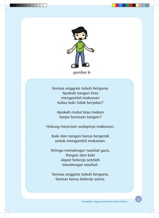 17Pendidikan Agama Katolik dan Budi Pekerti
Semua anggota tubuh berguna.
Apakah tangan bisa
mengambil makanan
kalau kaki tidak berjalan?
Apakah mulut bisa makan
tanpa bantuan tangan?
Hidung mencium sedapnya makanan.
Kaki dan tangan harus bergerak
untuk mengambil makanan.
Telinga mendengar nasihat guru.
Tangan dan kaki
dapat bekerja setelah
mendengar nasihat.
Semua anggota tubuh berguna.
Semua harus bekerja sama.
gambar 6
 