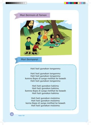18 Kelas 1 SD
Hati hati gunakan tanganmu
Hati hati gunakan tanganmu
Hati hati gunakan tanganmu
karena Bapa di surga melihat ke bawah
Hati hati gunakan tanganmu
Hati hati gunakan kakimu
Hati hati gunakan kakimu
karena Bapa di surga melihat ke bawah
Hati hati gunakan kakimu
Hati hati gunakan mulutmu
Hati hati gunakan mulutmu
karna Bapa di surga melihat ke bawah
Hati hati gunakan mulutmu
Mari Bernyanyi
Mari Bermain di Taman
 