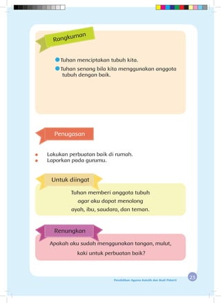 23Pendidikan Agama Katolik dan Budi Pekerti
	Tuhan menciptakan tubuh kita.
	Tuhan senang bila kita menggunakan anggota 		
	tubuh dengan baik.
	 Lakukan perbuatan baik di rumah.
	 Laporkan pada gurumu.
Rangkuman
Apakah aku sudah menggunakan tangan, mulut,
kaki untuk perbuatan baik?
Renungkan
Penugasan
Untuk diingat
Tuhan memberi anggota tubuh
agar aku dapat menolong
ayah, ibu, saudara, dan teman.
 