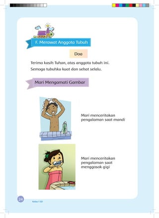 24 Kelas 1 SD
Mari menceritakan
pengalaman saat mandi
Mari menceritakan
pengalaman saat
menggosok gigi
F. Merawat Anggota Tubuh
Mari Mengamati Gambar
Doa
Terima kasih Tuhan, atas anggota tubuh ini.
Semoga tubuhku kuat dan sehat selalu.
 