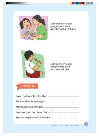 25Pendidikan Agama Katolik dan Budi Pekerti
Mari menceritakan
pengalaman saat
membersihkan telinga
Mari menceritakan
pengalaman saat
memotong kuku
Kalau badan kotor aku akan ................................................
Rambut dirapikan dengan ...................................................
Menggosok gigi dengan ......................................................
Kuku panjang dan kotor harus di .......................................
Supaya bersih mandi memakai ...........................................
Perbuatan
 