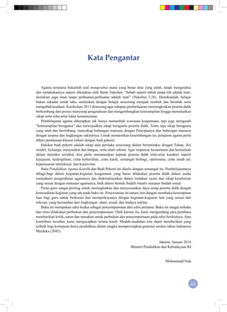 iii
Kata Pengantar
Agama terutama bukanlah soal mengetahui mana yang benar atau yang salah, tetapi mengetahui
dan melakukannya seperti dikatakan oleh Santo Yakobus: “Sebab seperti tubuh tanpa roh adalah mati,
demikian juga iman tanpa perbuatan-perbuatan adalah mati” (Yakobus 2:26). Demikianlah, belajar
bukan sekadar untuk tahu, melainkan dengan belajar seseorang menjadi tumbuh dan berubah serta
mengubah keadaan. Kurikulum 2013 dirancang agar tahapan pembelajaran memungkinkan peserta didik
berkembang dari proses menyerap pengetahuan dan mengembangkan keterampilan hingga memekarkan
sikap serta nilai-nilai luhur kemanusiaan.
Pembelajaran agama diharapkan tak hanya menambah wawasan keagamaan, tapi juga mengasah
“keterampilan beragama” dan mewujudkan sikap beragama peserta didik. Tentu saja sikap beragama
yang utuh dan berimbang, mencakup hubungan manusia dengan Penciptanya dan hubungan manusia
dengan sesama dan lingkungan sekitarnya. Untuk memastikan keseimbangan ini, pelajaran agama perlu
diberi penekanan khusus terkait dengan budi pekerti.
Hakikat budi pekerti adalah sikap atau perilaku seseorang dalam berinteraksi dengan Tuhan, diri
sendiri, keluarga, masyarakat dan bangsa, serta alam sekitar. Agar terpancar kesantunan dan kemuliaan
dalam interaksi tersebut, kita perlu menanamkan kepada peserta didik nilai-nilai karakter seperti
kejujuran, kedisiplinan, cinta kebersihan, cinta kasih, semangat berbagi, optimisme, cinta tanah air,
kepenasaran intelektual, dan kreativitas.
Buku Pendidikan Agama Katolik dan Budi Pekerti ini ditulis dengan semangat itu. Pembelajarannya
dibagi-bagi dalam kegiatan-kegiatan keagamaan yang harus dilakukan peserta didik dalam usaha
memahami pengetahuan agamanya dan diaktualisasikan dalam tindakan nyata dan sikap keseharian
yang sesuai dengan tuntunan agamanya, baik dalam bentuk ibadah ritualis maupun ibadah sosial.
Peran guru sangat penting untuk meningkatkan dan menyesuaikan daya serap peserta didik dengan
ketersediaan kegiatan yang ada pada buku ini. Penyesuaian ini antara lain dengan membuka kesempatan
luas bagi guru untuk berkreasi dan memperkayanya dengan kegiatan-kegiatan lain yang sesuai dan
relevan, yang bersumber dari lingkungan alam, sosial, dan budaya sekitar.
Buku ini merupakan edisi kedua sebagai penyempurnaan dari edisi pertama. Buku ini sangat terbuka
dan terus dilakukan perbaikan dan penyempurnaan. Oleh karena itu, kami mengundang para pembaca
memberikan kritik, saran dan masukan untuk perbaikan dan penyempurnaan pada edisi berikutnya. Atas
kontribusi tersebut, kami mengucapkan terima kasih. Mudah-mudahan kita dapat memberikan yang
terbaik bagi kemajuan dunia pendidikan dalam rangka mempersiapkan generasi seratus tahun Indonesia
Merdeka (2045).
Jakarta, Januari 2014
Menteri Pendidikan dan Kebudayaan RI
Mohammad Nuh
 