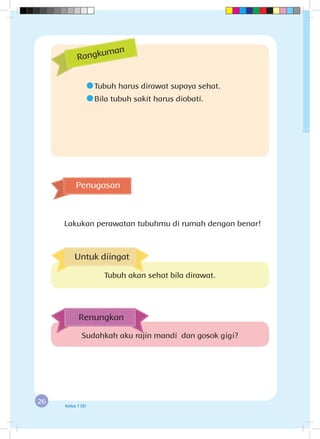 26 Kelas 1 SD
	Tubuh harus dirawat supaya sehat.
	Bila tubuh sakit harus diobati.
Penugasan
Lakukan perawatan tubuhmu di rumah dengan benar!
Rangkuman
Sudahkah aku rajin mandi dan gosok gigi?
Renungkan
Untuk diingat
Tubuh akan sehat bila dirawat.
 
