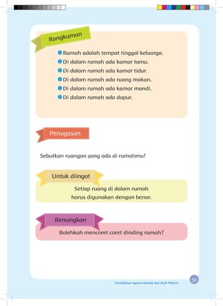 31Pendidikan Agama Katolik dan Budi Pekerti
	Rumah adalah tempat tinggal keluarga.
	Di dalam rumah ada kamar tamu.
	Di dalam rumah ada kamar tidur.
	Di dalam rumah ada ruang makan.
	Di dalam rumah ada kamar mandi.
	Di dalam rumah ada dapur.
Penugasan
Sebutkan ruangan yang ada di rumahmu!
Rangkuman
Bolehkah mencoret coret dinding rumah?
Renungkan
Untuk diingat
Setiap ruang di dalam rumah
harus digunakan dengan benar.
 