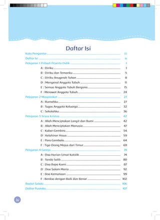 iv
Daftar Isi
Kata Pengantar...............................................................................................	iii
Daftar Isi .........................................................................................................	iv
Pelajaran 1 Pribadi Peserta Didik.................................................................	1
	 A : Diriku......................................................................................	1
	 B : Diriku dan Temanku..............................................................	5
	 C : Diriku Anugerah Tuhan.........................................................	8
	 D : Mengenal Anggota Tubuh....................................................	11
	 E : Semua Anggota Tubuh Berguna..........................................	15
	 F : Merawat Anggota Tubuh.......................................................	24
Pelajaran 2 Masyarakat.................................................................................	27
	 A : Rumahku................................................................................	27
	 B : Tugas Anggota Keluarga.......................................................	32
	 C : Sekolahku...............................................................................	36
Pelajaran 3 Yesus Kristus..............................................................................	42
	 A : Allah Menciptakan Langit dan Bumi...................................	42
	 B : Allah Menciptakan Manusia.................................................	47
	 C : Kabar Gembira.......................................................................	54
	 D : Kelahiran Yesus.....................................................................	59
	 E : Para Gembala.........................................................................	64
	 F : Tiga Orang Majus dari Timur................................................	69
Pelajaran 4 Gereja..........................................................................................	74
	 A : Doa Harian Umat Katolik.....................................................	74
	 B : Tanda Salib.............................................................................	80
	 C : Doa Bapa Kami......................................................................	87
	 D : Doa Salam Maria..................................................................	92
	 E : Doa Kemuliaan......................................................................	99
	 F : Berdoa dengan Baik dan Benar...........................................	102
Ibadat Sabda...................................................................................................	106
Daftar Pustaka................................................................................................	107
 