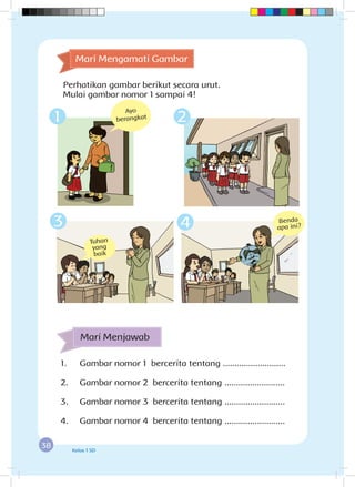 38 Kelas 1 SD
1.	 Gambar nomor 1 bercerita tentang ...........................
2.	 Gambar nomor 2 bercerita tentang ..........................
3.	 Gambar nomor 3 bercerita tentang ..........................
4.	 Gambar nomor 4 bercerita tentang ..........................
Mari Menjawab
Tuhan
yang
baik
Benda
apa ini?3 4
Mari Mengamati Gambar
Perhatikan gambar berikut secara urut.
Mulai gambar nomor 1 sampai 4!
Ayo
berangkat1 2
 