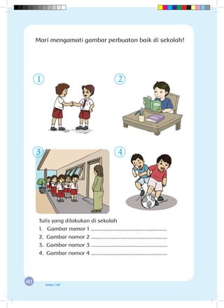 40 Kelas 1 SD
Tulis yang dilakukan di sekolah
1. Gambar nomor 1 ....................................................
2.	 Gambar nomor 2 ....................................................
3.	 Gambar nomor 3 ....................................................
4.	 Gambar nomor 4 ....................................................
1
3 4
Mari mengamati gambar perbuatan baik di sekolah!
2
 