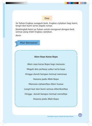 43Pendidikan Agama Katolik dan Budi Pekerti
Alam Raya Karya Bapa
Alam raya karya Bapa bagi manusia
Megah dan perkasa subur serta kaya
Hingga sluruh bangsa memuji namanya
Hosana pada Allah Bapa
Manusia ciptaanNya diberi kuasa
Langit laut dan bumi semua diberikanNya
Hingga sluruh bangsa memuji namaNya
Hosana pada Allah Bapa
Mari Bernyanyi
Doa
Ya Tuhan Engkau sungguh baik. Engkau ciptakan bagi kami,
langit dan bumi serta segala isinya.
Bimbinglah kami ya Tuhan untuk mengenal dengan baik
semua yang telah Engkau ciptakan.
Amin
 