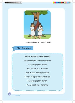 52 Kelas 1 SD
Tuhan mencipta anak laki laki
juga mencipta anak perempuan
Puji puji pujilah Tuhan
Puji-pujilah puji Tuhanku
Ikan di laut burung di udara
Semua dicipta untuk manusia
Puji puji pujilah Tuhan
Puji pujilah puji Tuhanku
Mari Bernyanyi
Adam dan Hawa hidup rukun
 