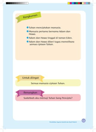 53Pendidikan Agama Katolik dan Budi Pekerti
	Tuhan menciptakan manusia.
	Manusia pertama bernama Adam dan 			
Hawa.
	Adam dan Hawa tinggal di taman Eden.
	Adam dan Hawa diberi tugas memelihara 		
	semua ciptaan Tuhan.
Rangkuman
Sudahkah aku memuji Tuhan Sang Pencipta?
Renungkan
Untuk diingat
Semua manusia ciptaan Tuhan.
 