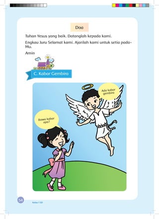 54 Kelas 1 SD
C. Kabar Gembira
Ada kabar
gembira
Bawa kabar
apa?
Doa
Tuhan Yesus yang baik. Datanglah kepada kami.
Engkau Juru Selamat kami. Ajarilah kami untuk setia pada-
Mu.
Amin
 