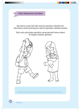 56 Kelas 1 SD
Jika kamu anak laki laki warnai gambar sebelah kiri.
Jika kamu anak perempuan warnai gambar sebelah kanan.
Tulis satu peristiwa gembira yang pernah kamu alami
di bagian bawah gambar.
Mari Mewarnai Gambar
.....................................................................................
 