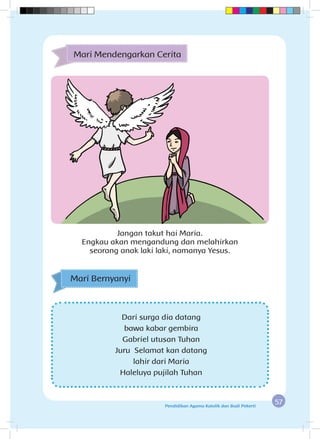 57Pendidikan Agama Katolik dan Budi Pekerti
Dari surga dia datang
bawa kabar gembira
Gabriel utusan Tuhan
Juru Selamat kan datang
lahir dari Maria
Haleluya pujilah Tuhan
Mari Bernyanyi
Mari Mendengarkan Cerita
Jangan takut hai Maria.
Engkau akan mengandung dan melahirkan
seorang anak laki laki, namanya Yesus.
 
