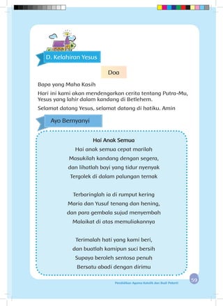 5959Pendidikan Agama Katolik dan Budi Pekerti
Hai Anak Semua
Hai anak semua cepat marilah
Masukilah kandang dengan segera,
dan lihatlah bayi yang tidur nyenyak
Tergolek di dalam palungan ternak
Terbaringlah ia di rumput kering
Maria dan Yusuf tenang dan hening,
dan para gembala sujud menyembah
Malaikat di atas memuliakannya
Terimalah hati yang kami beri,
dan buatlah kamipun suci bersih
Supaya beroleh sentosa penuh
Bersatu abadi dengan dirimu
Ayo Bernyanyi
D. Kelahiran Yesus
Doa
Bapa yang Maha Kasih
Hari ini kami akan mendengarkan cerita tentang Putra-Mu,
Yesus yang lahir dalam kandang di Betlehem.
Selamat datang Yesus, selamat datang di hatiku. Amin
 