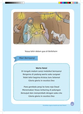 6161Pendidikan Agama Katolik dan Budi Pekerti
Yesus lahir dalam gua di Betlehem
Warta Natal
Di tengah malam sunyi malaikat bernyanyi
Bergema di padang warta suka surgawi
Telah lahir bagimu Kristus Juru Selamat
Gloria gloria in excelsis Deo
Para gembala pergi ke kota raja Daud
Menemukan Yesus terbaring di palungan
Bersujud dan menyembah dengan suka cita
Gloria gloria in excelsis Deo
Mari Bernyanyi
 