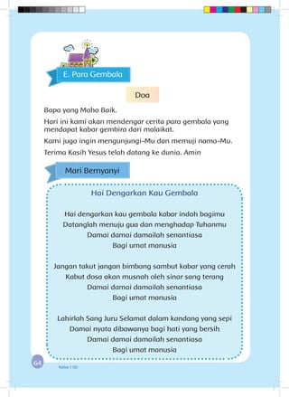 6464 Kelas 1 SD
Hai Dengarkan Kau Gembala
Hai dengarkan kau gembala kabar indah bagimu
Datanglah menuju gua dan menghadap Tuhanmu
Damai damai damailah senantiasa
Bagi umat manusia
Jangan takut jangan bimbang sambut kabar yang cerah
Kabut dosa akan musnah oleh sinar sang terang
Damai damai damailah senantiasa
Bagi umat manusia
Lahirlah Sang Juru Selamat dalam kandang yang sepi
Damai nyata dibawanya bagi hati yang bersih
Damai damai damailah senantiasa
Bagi umat manusia
E. Para Gembala
Doa
Bapa yang Maha Baik.
Hari ini kami akan mendengar cerita para gembala yang
mendapat kabar gembira dari malaikat.
Kami juga ingin mengunjungi-Mu dan memuji nama-Mu.
Terima Kasih Yesus telah datang ke dunia. Amin
Mari Bernyanyi
 