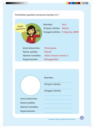 3Pendidikan Agama Katolik dan Budi Pekerti
Perhatikan gambar temanmu berikut ini !
Jenis kelaminku		 Perempuan
Nama ayahku		 Marsel
Alamat rumahku		 Jalan Cemara nomor 5
Kegemaranku		 Menggambar
Namaku 		 Sesi
Tempat Lahirku		 Bekasi
Tanggal Lahirku	 9 Agustus 2008
Siapa
namamu
Jenis kelaminku 	
Nama ayahku 	
Alamat rumahku 	
Kegemaranku	 	
Namaku
Tempat Lahirku
Tanggal Lahirku
 