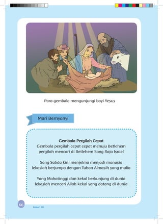 6666 Kelas 1 SD
Para gembala mengunjungi bayi Yesus
Gembala Pergilah Cepat
Gembala pergilah cepat cepat menuju Betlehem
pergilah mencari di Betlehem Sang Raja Israel
Sang Sabda kini menjelma menjadi manusia
lekaslah berjumpa dengan Tuhan Almasih yang mulia
Yang Mahatinggi dan kekal berkunjung di dunia
lekaslah mencari Allah kekal yang datang di dunia
Mari Bernyanyi
 