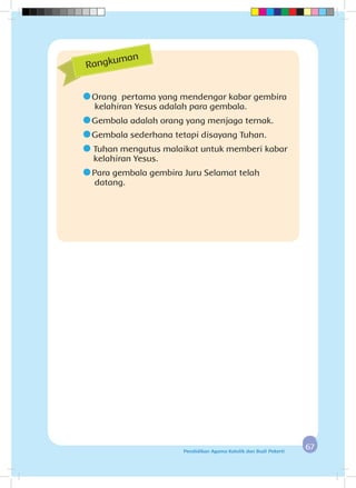 6767Pendidikan Agama Katolik dan Budi Pekerti
	Orang pertama yang mendengar kabar gembira 	
	kelahiran Yesus adalah para gembala.
	Gembala adalah orang yang menjaga ternak.
	Gembala sederhana tetapi disayang Tuhan.
	 Tuhan mengutus malaikat untuk memberi kabar
kelahiran Yesus.
	Para gembala gembira Juru Selamat telah 			
	datang.
Rangkuman
 