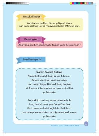 7373Pendidikan Agama Katolik dan Budi Pekerti
Slamat-Slamat Datang
Slamat-slamat datang Yesus Tuhanku
Betapa dari jauh kunjungan Mu
dari surga tinggi Dikau datang bagiku
Walaupun sekarang tak tampak wujud Mu
ya Tuhanku
Para Majus datang untuk menyembah
Sang bayi di palungan Sang Penebus
Dari timur jauh datanglah ke Betlehem
dan mempersembahkan mas kemenyan dan mur
ya Tuhanku
Mari bernyanyi
Apa yang aku berikan kepada teman yang kekurangan?
Renungkan
Untuk diingat
Kami telah melihat bintang Nya di timur
dan kami datang untuk menyembah Dia (Mateus 2:2).
 