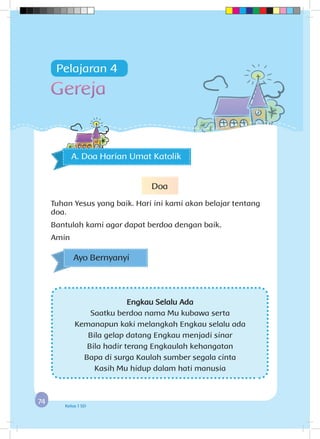 7474 Kelas 1 SD
Engkau Selalu Ada
Saatku berdoa nama Mu kubawa serta
Kemanapun kaki melangkah Engkau selalu ada
Bila gelap datang Engkau menjadi sinar
Bila hadir terang Engkaulah kehangatan
Bapa di surga Kaulah sumber segala cinta
Kasih Mu hidup dalam hati manusia
Ayo Bernyanyi
Gereja
A. Doa Harian Umat Katolik
Pelajaran 4
Doa
Tuhan Yesus yang baik. Hari ini kami akan belajar tentang
doa.
Bantulah kami agar dapat berdoa dengan baik.
Amin
 